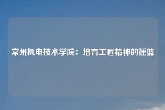 常州机电技术学院：培育工匠精神的摇篮