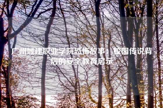 广州城建职业学院恐怖故事：校园传说背后的安全教育启示