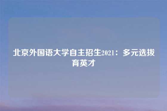 北京外国语大学自主招生2021：多元选拔育英才