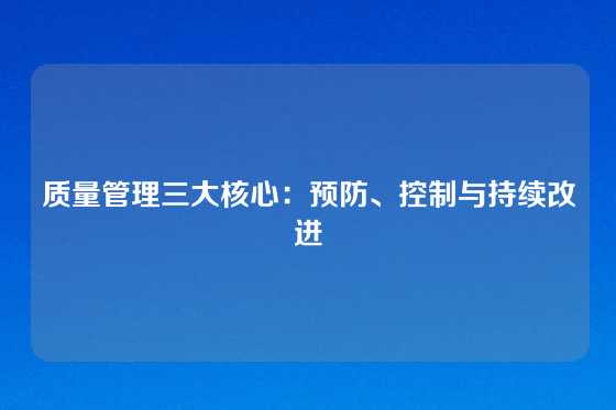 质量管理三大核心：预防、控制与持续改进