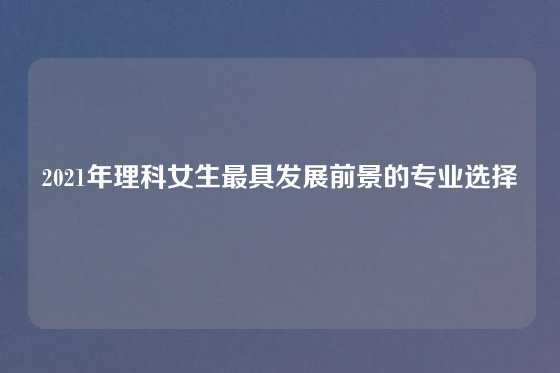 2021年理科女生最具发展前景的专业选择