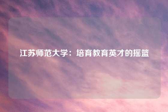 江苏师范大学：培育教育英才的摇篮