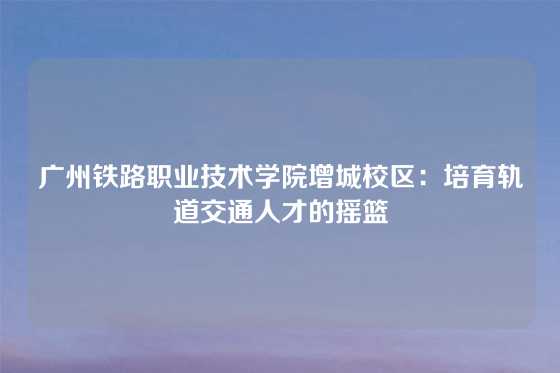 广州铁路职业技术学院增城校区：培育轨道交通人才的摇篮
