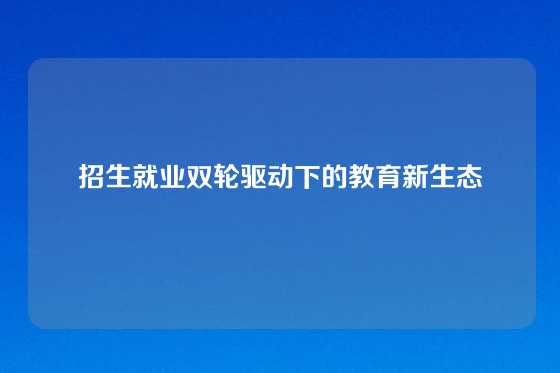 招生就业双轮驱动下的教育新生态