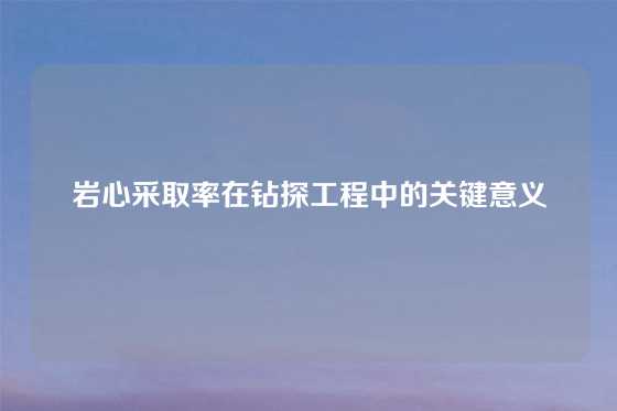 岩心采取率在钻探工程中的关键意义