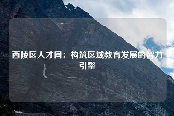 西陵区人才网：构筑区域教育发展的智力引擎