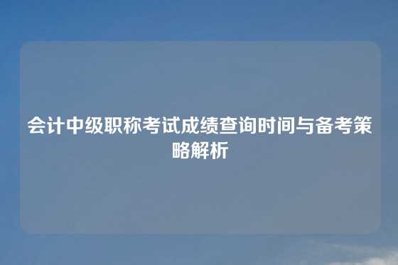 会计中级职称考试成绩查询时间与备考策略解析