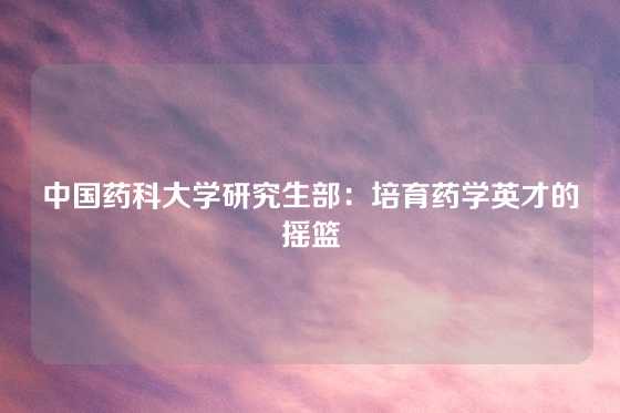 中国药科大学研究生部：培育药学英才的摇篮