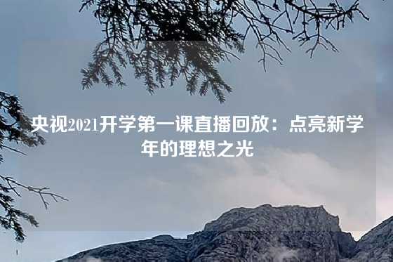 央视2021开学第一课直播回放:点亮新学年的理想之光