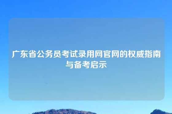 广东省公务员考试录用网官网的权威指南与备考启示