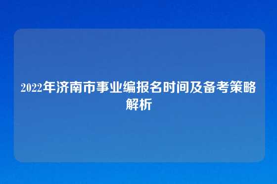 2022年济南市事业编报名时间及备考策略解析