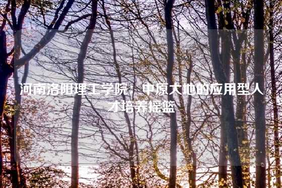 河南洛阳理工学院：中原大地的应用型人才培养摇篮