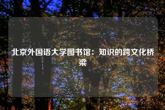 北京外国语大学图书馆：知识的跨文化桥梁