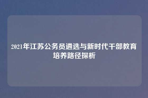 2021年江苏公务员遴选与新时代干部教育培养路径探析